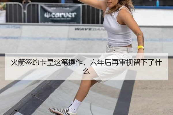 火箭签约卡皇这笔操作，六年后再审视留下了什么